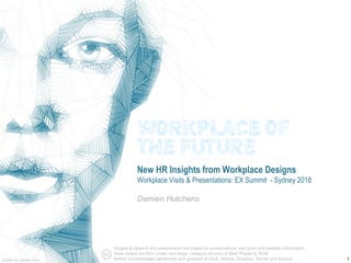 1
New HR Insights from Workplace Designs
Workplace Visits & Presentations: EX Summit - Sydney 2018
Damien Hutchens
Graphic by Carolien Smit
Images & ideas in this presentation are based on presentations, site tours and website information.
Sites visited are from small- and large- category winners of Best Places to Work
Author acknowledges generosity and goodwill of Intuit, Abbvie, Dropbox, Kernel and Amicus
WORKPLACE OF
THE FUTURE
 