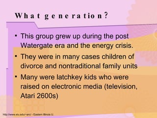 What generation? This group grew up during the post Watergate era and the energy crisis.  They were in many cases children of divorce and nontraditional family units Many were latchkey kids who were raised on electronic media (television, Atari 2600s)  http://www.eiu.edu/~arc/ - Eastern Illinois U. 
