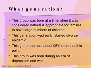 What generation? This group was born at a time when it was considered natural & appropriate for families to have large numbers of children This generation wed early; started divorce epidemic This generation are about 95% retired at this point This group was born during an era of depression and war http://www.eiu.edu/~arc/ - Eastern Illinois U. 