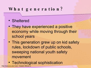 What generation? Sheltered They have experienced a positive economy while moving through their school years This generation grew up on kid safety rules, lockdown of public schools, sweeping national youth safety movement Technological sophistication http://www.eiu.edu/~arc/ - Eastern Illinois U. 