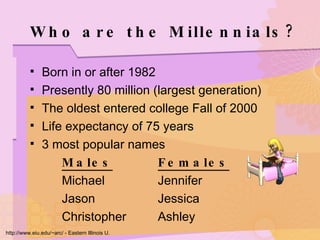 Who are the Millennials? Born in or after 1982 Presently 80 million (largest generation) The oldest entered college Fall of 2000 Life expectancy of 75 years 3 most popular names Males Females Michael Jennifer Jason Jessica Christopher Ashley http://www.eiu.edu/~arc/ - Eastern Illinois U. 