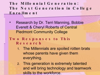 The Millennial Generation: The Next Generation in College Enrollment Research by Dr. Terri Manning, Bobbie Everett & Cheryl Roberts of Central Piedmont Community College Two Responses to This Research The Millennials are spoiled rotten brats whose parents have given them everything. This generation is extremely talented and will bring technology and teamwork skills to the workforce. 