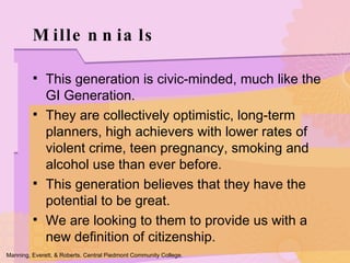 Millennials This generation is civic-minded, much like the GI Generation.  They are collectively optimistic, long-term planners, high achievers with lower rates of violent crime, teen pregnancy, smoking and alcohol use than ever before. This generation believes that they have the potential to be great.  We are looking to them to provide us with a new definition of citizenship.  Manning, Everett, & Roberts. Central Piedmont Community College. 