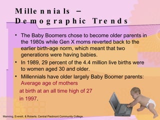 Millennials – Demographic Trends The Baby Boomers chose to become older parents in the 1980s while Gen X moms reverted back to the earlier birth-age norm, which meant that two generations were having babies. In 1989, 29 percent of the 4.4 million live births were to women aged 30 and older. Millennials have older largely Baby Boomer parents:  Average age of mothers  at birth at an all time high of 27  in 1997 . Manning, Everett, & Roberts. Central Piedmont Community College. 