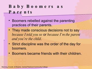 Boomers rebelled against the parenting practices of their parents. They made conscious decisions not to say  because I told you so  or  because I’m the parent and you’re the child . Strict discipline was the order of the day for boomers. Boomers became friends with their children. Baby Boomers as Parents Manning, Everett, & Roberts. Central Piedmont Community College. 