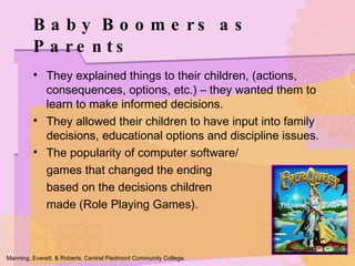 They explained things to their children, (actions, consequences, options, etc.) – they wanted them to learn to make informed decisions. They allowed their children to have input into family decisions, educational options and discipline issues. The popularity of computer software/ games that changed the ending  based on the decisions children  made (Role Playing Games). Baby Boomers as Parents Manning, Everett, & Roberts. Central Piedmont Community College. 