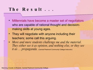 Millennials have become a master set of negotiators  who are capable of rational thought and decision-making skills at young ages. They will negotiate with anyone including their teachers; some call this arguing. More and more students challenge me and the material.  They either see it as opinion, and nothing else, or they see it as … propaganda.  (Central Piedmont Community College Instructor) The Result . . . Manning, Everett, & Roberts. Central Piedmont Community College. 