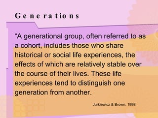 Generations “ A generational group, often referred to as a cohort, includes those who share historical or social life experiences, the effects of which are relatively stable over the course of their lives. These life experiences tend to distinguish one generation from another. Jurkiewicz & Brown, 1998   