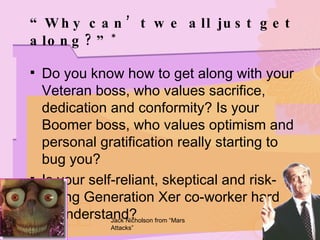 “ Why can’t we all just get along?” * Do you know how to get along with your Veteran boss, who values sacrifice, dedication and conformity? Is your Boomer boss, who values optimism and personal gratification really starting to bug you? Is your self-reliant, skeptical and risk-taking Generation Xer co-worker hard to understand? Jack Nicholson from “Mars Attacks” 