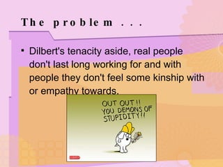The problem . . .  Dilbert's tenacity aside, real people don't last long working for and with people they don't feel some kinship with or empathy towards. 