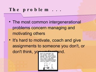 The problem . . .  The most common intergenerational problems concern managing and motivating others It's hard to motivate, coach and give assignments to someone you don't, or don't think, you understand. 