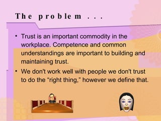The problem . . .  Trust is an important commodity in the workplace. Competence and common understandings are important to building and maintaining trust. We don't work well with people we don't trust to do the “right thing,” however we define that. 