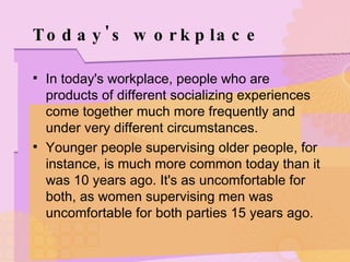 Today's workplace In today's workplace, people who are products of different socializing experiences come together much more frequently and under very different circumstances. Younger people supervising older people, for instance, is much more common today than it was 10 years ago. It's as uncomfortable for both, as women supervising men was uncomfortable for both parties 15 years ago. 