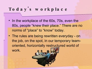 Today's workplace In the workplace of the 60s, 70s, even the 80s, people “knew their place.” There are no norms of “place” to “know” today. The rules are being rewritten everyday - on the job, on the spot, in our temporary team-oriented, horizontally restructured world of work. 