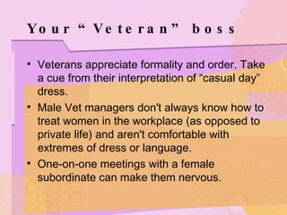 Your “Veteran” boss Veterans appreciate formality and order. Take a cue from their interpretation of “casual day” dress. Male Vet managers don't always know how to treat women in the workplace (as opposed to private life) and aren't comfortable with extremes of dress or language.  One-on-one meetings with a female subordinate can make them nervous. 