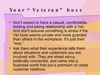 Your “Veteran” boss Don't expect to have a casual, comfortable, kidding and joking relationship with a Vet. And don't assume something is amiss if the Vet boss seems private and more guarded than others in the workplace. It's just their “way.” Ask them what their experience tells them about situations and customers you are involved with. They are street savvy, politically connected, and came into a business world that put a premium on close customer relations. 