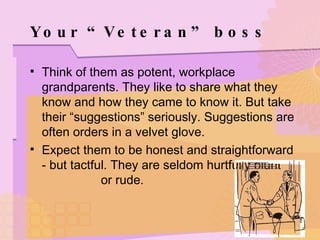 Your “Veteran” boss Think of them as potent, workplace grandparents. They like to share what they know and how they came to know it. But take their “suggestions” seriously. Suggestions are often orders in a velvet glove. Expect them to be honest and straightforward - but tactful. They are seldom hurtfully blunt  or rude. 