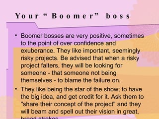 Your “Boomer” boss Boomer bosses are very positive, sometimes to the point of over confidence and exuberance. They like important, seemingly risky projects. Be advised that when a risky project falters, they will be looking for someone - that someone not being themselves - to blame the failure on. They like being the star of the show; to have the big idea, and get credit for it. Ask them to "share their concept of the project" and they will beam and spell out their vision in great, broad strokes. 