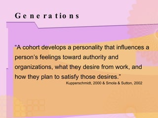 Generations “ A cohort develops a personality that influences a person’s feelings toward authority and organizations, what they desire from work, and how they plan to satisfy those desires.”  Kupperschmidt, 2000 & Smola & Sutton, 2002 