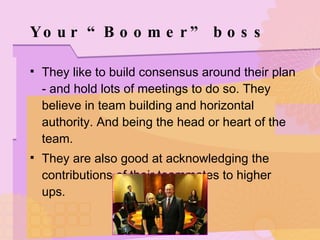 Your “Boomer” boss They like to build consensus around their plan - and hold lots of meetings to do so. They believe in team building and horizontal authority. And being the head or heart of the team. They are also good at acknowledging the contributions of their teammates to higher ups. 