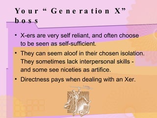 Your “Generation X” boss X-ers are very self reliant, and often choose to be seen as self-sufficient. They can seem aloof in their chosen isolation. They sometimes lack interpersonal skills - and some see niceties as artifice. Directness pays when dealing with an Xer. 