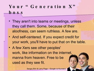 Your “Generation X” boss They aren't into teams or meetings, unless they call them. Some, because of their aloofness, can seem ruthless. A few are. And self-centered. If you expect credit for your work, you'll have to put that on the table. A few Xers see other peoples'  work, like information on the internet,  manna from heaven. Free to be  used as they see fit. Sergey Brin & Larry Page – Google co-founders 