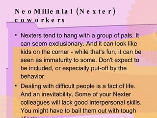 NeoMillenial (Nexter) coworkers Nexters tend to hang with a group of pals. It can seem exclusionary. And it can look like kids on the corner - while that's fun, it can be seen as immaturity to some. Don't expect to be included, or especially put-off by the behavior. Dealing with difficult people is a fact of life. And an inevitability. Some of your Nexter colleagues will lack good interpersonal skills. You might have to bail them out with tough clients. 