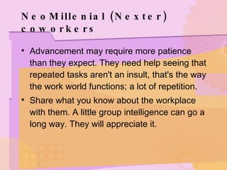 NeoMillenial (Nexter) coworkers Advancement may require more patience than they expect. They need help seeing that repeated tasks aren't an insult, that's the way the work world functions; a lot of repetition. Share what you know about the workplace with them. A little group intelligence can go a long way. They will appreciate it. 