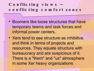 Conflicting views – conflicting comfort zones Boomers like loose structures that have temporary teams and task forces and informal power centers.  Xers tend to see structure as inhibitive and think in terms of projects and resources. They equate structure with bureaucracy and are suspicious of it. There is a "them" and "us" atmosphere in some Xer heavy organizations 