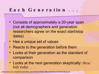 Each Generation . . . Consists of approximately a 20-year span (not all demographers and generation researchers agree on the exact start/stop dates) Has a unique set of values Reacts to the generation before them Looks at their generation as the standard of comparison Looks at the next generation skeptically:  these kids today . . . . http://www.cpcc.edu/planning/studies_reports/ActiveFiles/millennial%20comm%20college.ppt 