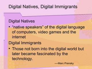 Digital Natives “ native speakers” of the digital language of computers, video games and the internet Digital Immigrants Those not born into the digital world but later became fascinated by the technology. ----Marc Prensky Digital Natives, Digital Immigrants 