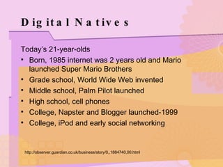 Digital Natives Today’s 21-year-olds Born, 1985 internet was 2 years old and Mario launched Super Mario Brothers Grade school, World Wide Web invented Middle school, Palm Pilot launched High school, cell phones College, Napster and Blogger launched-1999 College, iPod and early social networking http://observer.guardian.co.uk/business/story/0,,1884740,00.html 