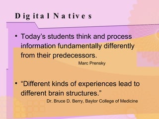 Digital Natives Today’s students think and process information fundamentally differently from their predecessors. Marc Prensky “ Different kinds of experiences lead to different brain structures.” Dr. Bruce D. Berry, Baylor College of Medicine 