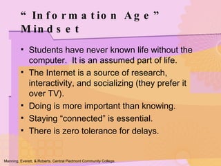 Students have never known life without the computer.  It is an assumed part of life. The Internet is a source of research, interactivity, and socializing (they prefer it over TV). Doing is more important than knowing. Staying “connected” is essential. There is zero tolerance for delays. “Information Age” Mindset Manning, Everett, & Roberts. Central Piedmont Community College. 