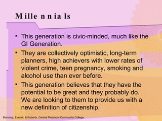 Millennials This generation is civic-minded, much like the GI Generation.  They are collectively optimistic, long-term planners, high achievers with lower rates of violent crime, teen pregnancy, smoking and alcohol use than ever before. This generation believes that they have the potential to be great and they probably do. We are looking to them to provide us with a new definition of citizenship.  Manning, Everett, & Roberts. Central Piedmont Community College. 