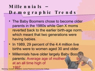 Millennials – Demographic Trends The Baby Boomers chose to become older parents in the 1980s while Gen X moms reverted back to the earlier birth-age norm, which meant that two generations were having babies. In 1989, 29 percent of the 4.4 million live births were to women aged 30 and older. Millennials have older largely Baby Boomer parents:  Average age of mothers at  birth at an all time high of  27 in 1997 . Manning, Everett, & Roberts. Central Piedmont Community College. 