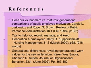 References GenXers vs. boomers vs. matures: generational comparisons of public employee motivation. Carole L. Jurkiewicz and Roger G. Brown. Review of Public Personnel Administration 18.4 (Fall 1998): p18(2).  Tips to help you recruit, manage, and keep Generation X employees. Betty R. Kupperschmidt.  Nursing Management 31.3 (March 2000): p58. (916 words) Generational differences: revisiting generational work values for the new millennium. Karen Wey Smola, Charlotte D. Sutton. Journal of Organizational Behavior. 23:4, (June 2002): Pp: 363-382 