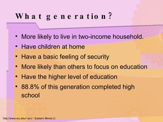 What generation? More likely to live in two-income household.  Have children at home Have a basic feeling of security More likely than others to focus on education Have the higher level of education 88.8% of this generation completed high school http://www.eiu.edu/~arc/ - Eastern Illinois U. 