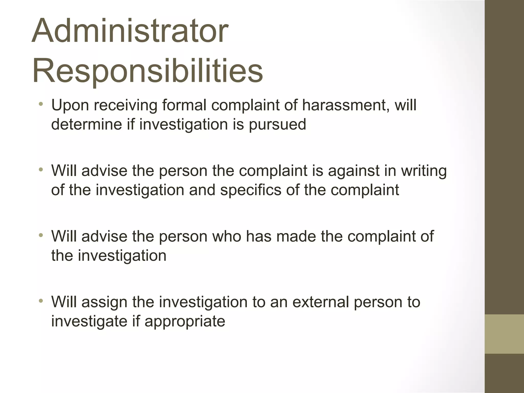 Administrator
Responsibilities
• Upon receiving formal complaint of harassment, will
determine if investigation is pursued
• Will advise the person the complaint is against in writing
of the investigation and specifics of the complaint
• Will advise the person who has made the complaint of
the investigation
• Will assign the investigation to an external person to
investigate if appropriate
 