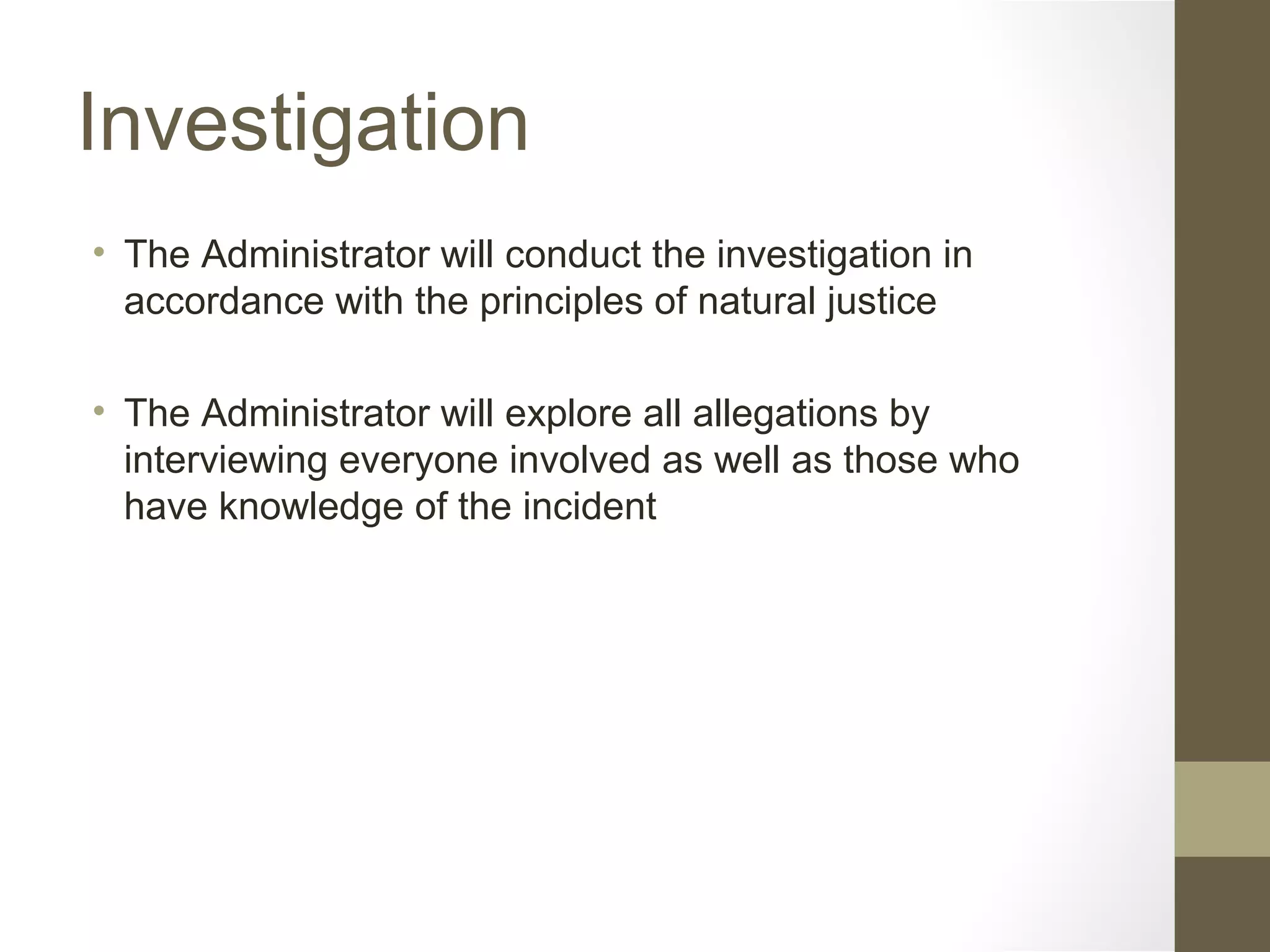 Investigation
• The Administrator will conduct the investigation in
accordance with the principles of natural justice
• The Administrator will explore all allegations by
interviewing everyone involved as well as those who
have knowledge of the incident
 