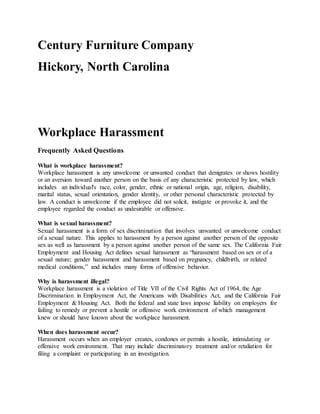Century Furniture Company
Hickory, North Carolina
Workplace Harassment
Frequently Asked Questions
What is workplace harassment?
Workplace harassment is any unwelcome or unwanted conduct that denigrates or shows hostility
or an aversion toward another person on the basis of any characteristic protected by law, which
includes an individual's race, color, gender, ethnic or national origin, age, religion, disability,
marital status, sexual orientation, gender identity, or other personal characteristic protected by
law. A conduct is unwelcome if the employee did not solicit, instigate or provoke it, and the
employee regarded the conduct as undesirable or offensive.
What is sexual harassment?
Sexual harassment is a form of sex discrimination that involves unwanted or unwelcome conduct
of a sexual nature. This applies to harassment by a person against another person of the opposite
sex as well as harassment by a person against another person of the same sex. The California Fair
Employment and Housing Act defines sexual harassment as “harassment based on sex or of a
sexual nature; gender harassment and harassment based on pregnancy, childbirth, or related
medical conditions,” and includes many forms of offensive behavior.
Why is harassment illegal?
Workplace harassment is a violation of Title VII of the Civil Rights Act of 1964, the Age
Discrimination in Employment Act, the Americans with Disabilities Act, and the California Fair
Employment & Housing Act. Both the federal and state laws impose liability on employers for
failing to remedy or prevent a hostile or offensive work environment of which management
knew or should have known about the workplace harassment.
When does harassment occur?
Harassment occurs when an employer creates, condones or permits a hostile, intimidating or
offensive work environment. That may include discriminatory treatment and/or retaliation for
filing a complaint or participating in an investigation.
 