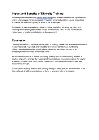 Impact and Benefits of Diversity Training
When implemented effectively, diversity training yield numerous benefits for organizations.
Improved employee morale, increased innovation, enhanced problem-solving capabilities,
and better decision-making are just a few of the advantages.
Additionally, a diverse workforce fosters a positive reputation, attracting top talent and
retaining skilled employees who feel valued and respected. This, in turn, contributes to
higher levels of employee satisfaction and engagement.
Conclusion
Diversity and inclusion training stand as pillars in building a workplace where every individual
feels empowered, respected, and valued for their unique contributions. Embracing
differences not only enriches organizational culture but also drives success in an
increasingly interconnected and diverse world.
As businesses continue to evolve, prioritizing diversity and inclusion training remains a
catalyst for positive change. By investing in these initiatives, organizations pave the way for
a brighter, more inclusive future, where diversity isn't just celebrated but embraced as a
fundamental strength.
In conclusion, diversity and inclusion training is not just a requisite; it's an investment in the
future of work, enabling organizations to thrive in an ever-evolving landscape.
 