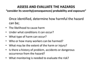 ASSESS AND EVALUATE THE HAZARDS
“consider its severity(consequences) probability and exposure”
Once identified, determine how harmful the hazard
can be;
• The likelihood to cause harm
• Under what conditions it can occur?
• What type of harm can occur?
• Who or how many workers can be harmed?
• What may be the extent of the harm or injury?
• Is there a history of problem, accidents or dangerous
occurrence from the hazard?
• What monitoring is needed to evaluate the risk?
 