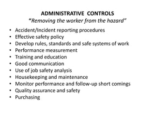 ADMINISTRATIVE CONTROLS
“Removing the worker from the hazard”
• Accident/Incident reporting procedures
• Effective safety policy
• Develop rules, standards and safe systems of work
• Performance measurement
• Training and education
• Good communication
• Use of job safety analysis
• Housekeeping and maintenance
• Monitor performance and follow-up short comings
• Quality assurance and safety
• Purchasing
 