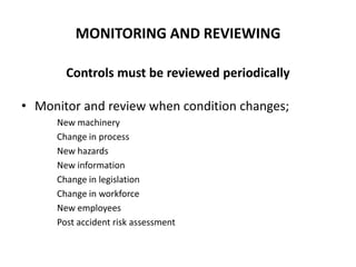 MONITORING AND REVIEWING
Controls must be reviewed periodically
• Monitor and review when condition changes;
New machinery
Change in process
New hazards
New information
Change in legislation
Change in workforce
New employees
Post accident risk assessment
 