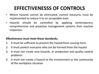 EFFECTIVENESSS OF CONTROLS
• Where hazards cannot be eliminated, control measures must be
implemented to reduce it to an acceptable level.
• Hazards should be controlled by applying contemporary,
comprehensive and proactive management systems than reactive
responses.
Effectiveness must meet these standards;
1. It must be sufficient to prevent the hazard from causing harm
2. It must protect everyone who can be harmed from the hazard
3. It must not create new hazards, or production and quality control
problems
4. It must not create a hazard to the environment or the community
of the workplace situation
 