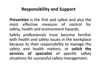 Responsibility and Support
Prevention is the first and safest and also the
most effective measure of control for
safety, health and environment hazards.
Safety professionals must become familiar
with health and safety issues in the workplace
because its their responsibility to manage the
safety and health matters, or solicit the
services of specialist of specific safety
situations for successful safety management.
 