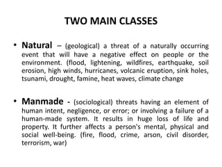 TWO MAIN CLASSES
• Natural – (geological) a threat of a naturally occurring
event that will have a negative effect on people or the
environment. (flood, lightening, wildfires, earthquake, soil
erosion, high winds, hurricanes, volcanic eruption, sink holes,
tsunami, drought, famine, heat waves, climate change
• Manmade - (sociological) threats having an element of
human intent, negligence, or error; or involving a failure of a
human-made system. It results in huge loss of life and
property. It further affects a person's mental, physical and
social well-being. (fire, flood, crime, arson, civil disorder,
terrorism, war)
 