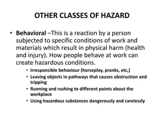 OTHER CLASSES OF HAZARD
• Behavioral –This is a reaction by a person
subjected to specific conditions of work and
materials which result in physical harm (health
and injury). How people behave at work can
create hazardous conditions.
• Irresponsible behaviour (horseplay, pranks, etc,)
• Leaving objects in pathways that causes obstruction and
tripping
• Running and rushing to different points about the
workplace
• Using hazardous substances dangerously and carelessly
 