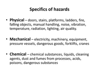 Specifics of hazards
• Physical – doors, stairs, platforms, ladders, fire,
falling objects, manual handling, noise, vibration,
temperature, radiation, lighting, air quality.
• Mechanical – electricity, machinery, equipment,
pressure vessels, dangerous goods, forklifts, cranes
• Chemical – chemical substances, liquids, cleaning
agents, dust and fumes from processes, acids,
poisons, dangerous substances
 